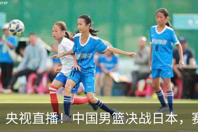 央视直播！中国男篮决战日本，赛前有3个好消息，赢球进决赛有戏